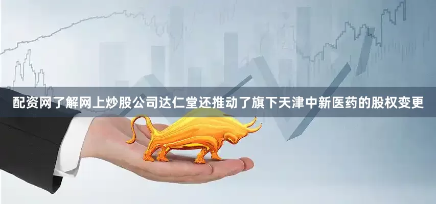 配资网了解网上炒股公司达仁堂还推动了旗下天津中新医药的股权变更