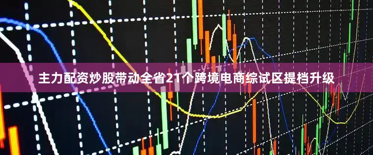 主力配资炒股带动全省21个跨境电商综试区提档升级