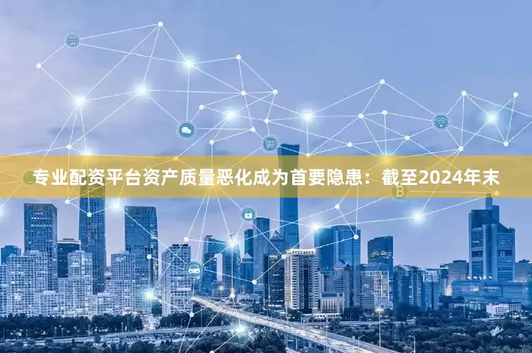 专业配资平台资产质量恶化成为首要隐患：截至2024年末